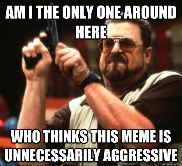 am I the only one around here who thinks this meme is unnecessarily aggressive  Angry Walter