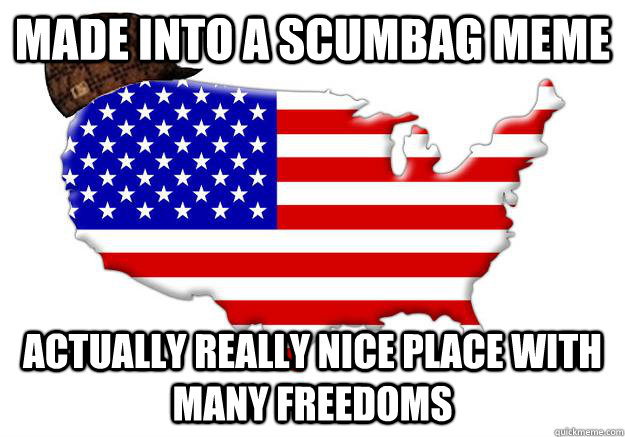 Made into a scumbag meme  Actually really nice place with many freedoms  Scumbag america