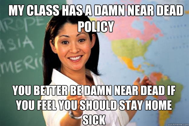 my class has a damn near dead policy you better be damn near dead if you feel you should stay home sick  Unhelpful High School Teacher