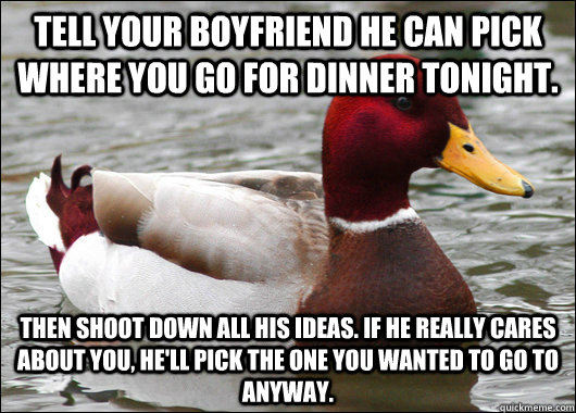 tell your boyfriend he can pick where you go for dinner tonight.  then shoot down all his ideas. if he really cares about you, he'll pick the one you wanted to go to anyway.  Malicious Advice Mallard