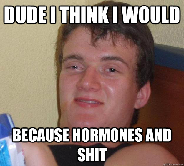 dude i think i would because hormones and shit  10 Guy