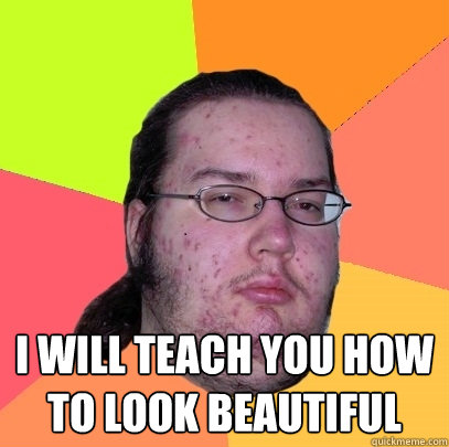 LADIES OF THE INTERWEBS! LISTEN TO ME: I WILL TEACH YOU HOW TO LOOK BEAUTIFUL  Butthurt Dweller