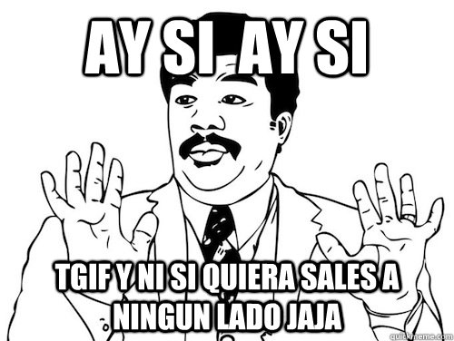 ay si  ay si  TGIF y ni si quiera sales a ningun lado jaja   ay si