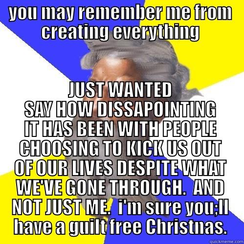 YOU MAY REMEMBER ME FROM CREATING EVERYTHING JUST WANTED SAY HOW DISSAPOINTING IT HAS BEEN WITH PEOPLE CHOOSING TO KICK US OUT OF OUR LIVES DESPITE WHAT WE'VE GONE THROUGH.  AND NOT JUST ME.  I'M SURE YOU;LL HAVE A GUILT FREE CHRISTNAS. Advice God