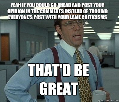 Yeah if you could go ahead and post your opinion in the comments instead of tagging everyone's post with your lame criticisms That'd be great - Yeah if you could go ahead and post your opinion in the comments instead of tagging everyone's post with your lame criticisms That'd be great  Bill Lumbergh