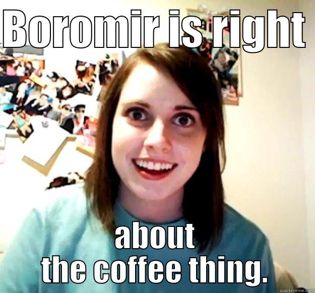 I am having too much fun with this shit. - BOROMIR IS RIGHT  ABOUT THE COFFEE THING. Overly Attached Girlfriend