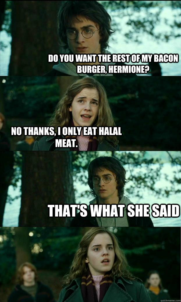 do you want the rest of my bacon burger, hermione? no thanks, I only eat halal meat. That's what she said - do you want the rest of my bacon burger, hermione? no thanks, I only eat halal meat. That's what she said  Horny Harry