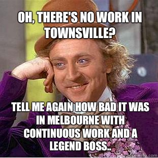 oh, there's no work in Townsville? Tell me again how bad it was in Melbourne with continuous work and a legend boss..  Willy Wonka Meme