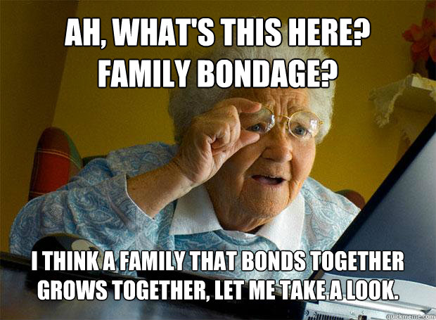 AH, WHAT'S THIS HERE?
FAMILY BONDAGE? I THINK A FAMILY THAT BONDS TOGETHER GROWS TOGETHER, LET ME TAKE A LOOK.   - AH, WHAT'S THIS HERE?
FAMILY BONDAGE? I THINK A FAMILY THAT BONDS TOGETHER GROWS TOGETHER, LET ME TAKE A LOOK.    Grandma finds the Internet