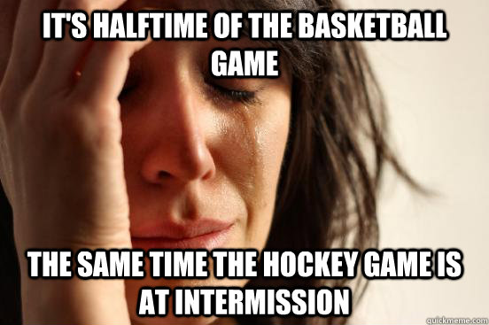 IT's halftime of the basketball game the same time the hockey game is at intermission  First World Problems