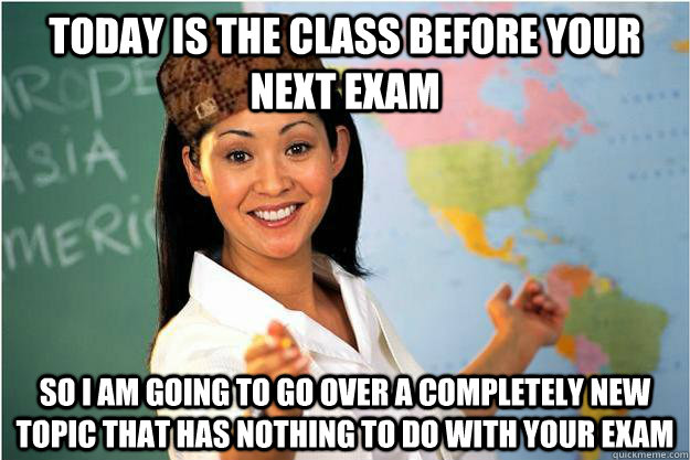 Today is the class before your next exam So I am going to go over a completely new topic that has nothing to do with your exam  Scumbag Teacher