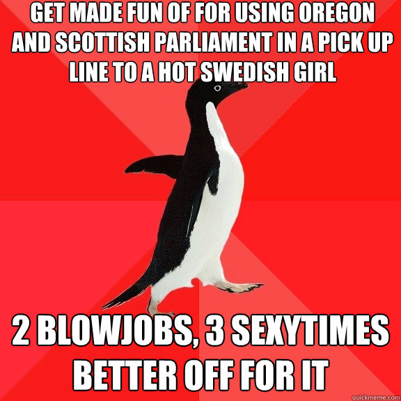 Get made fun of for using Oregon and Scottish Parliament in a pick up line to a hot Swedish girl 2 Blowjobs, 3 sexytimes better off for it  Socially Awesome Penguin