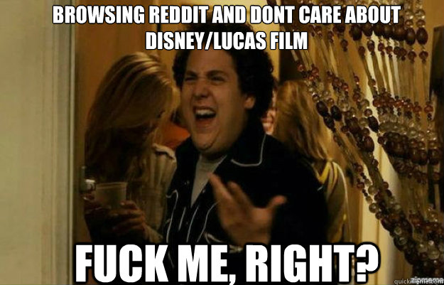 Browsing reddit and dont care about disney/lucas film FUCK ME, RIGHT?  fuck me right