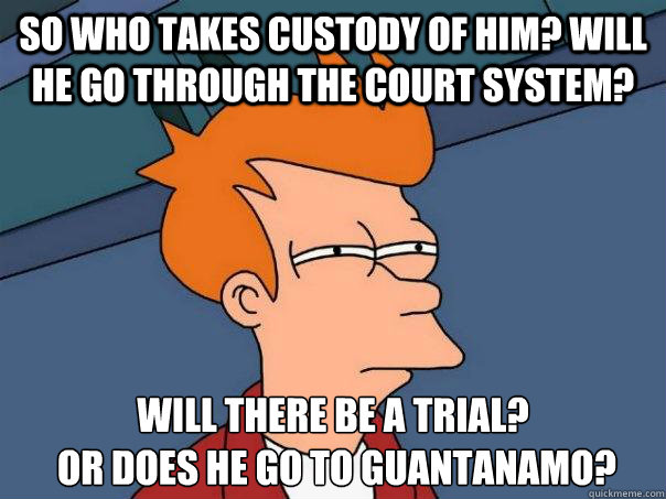 So who takes custody of him? Will he go through the court system?  Will there be a trial?
 Or does he go to Guantanamo?  Futurama Fry