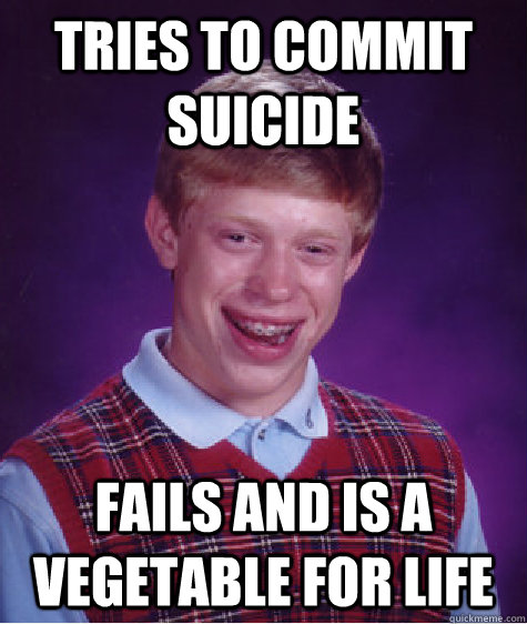 Tries to commit suicide  Fails and is a vegetable for life  Bad Luck Brian