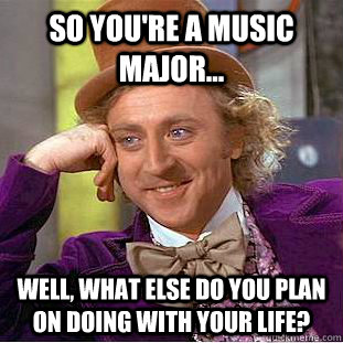 So you're a music major...  Well, what else do you plan on doing with your life?  Condescending Wonka