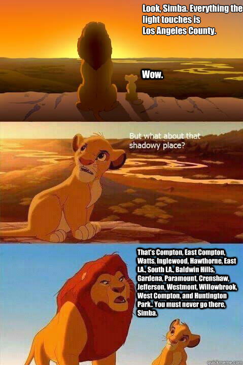 Look, Simba. Everything the light touches is 
Los Angeles County. Wow. That's Compton, East Compton, Watts, Inglewood, Hawthorne, East LA., South LA., Baldwin Hills, Gardena, Paramount, Crenshaw, Jefferson, Westmont, Willowbrook, West Compton, and Hunting  Lion King Shadowy Place