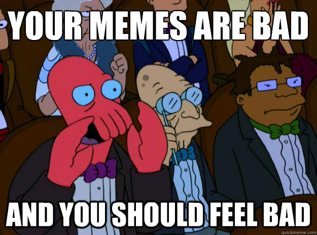 Your memes are bad And you should feel bad  And you should feel bad