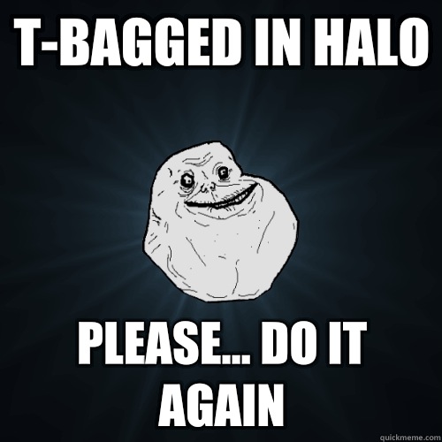 T-bagged In halo Please... Do it again  Forever Alone