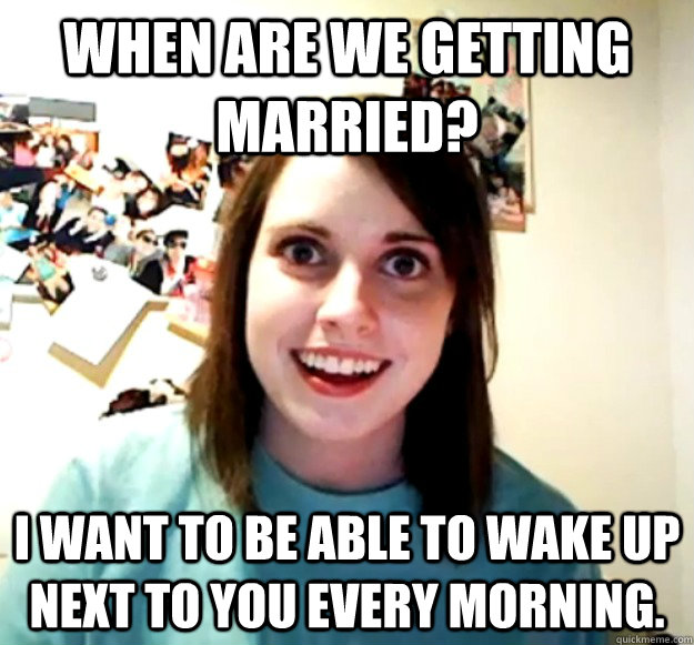 When are we getting married? I want to be able to wake up next to you every morning.  Overly Attached Girlfriend