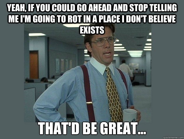 Yeah, if you could go ahead and stop telling me i'm going to rot in a place i don't believe exists That'd be great...  Office Space Lumbergh