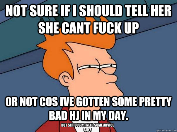 not sure if I should tell her she cant fuck up or not cos ive gotten some pretty bad hj in my day. but seriously i need some advice guys  Futurama Fry