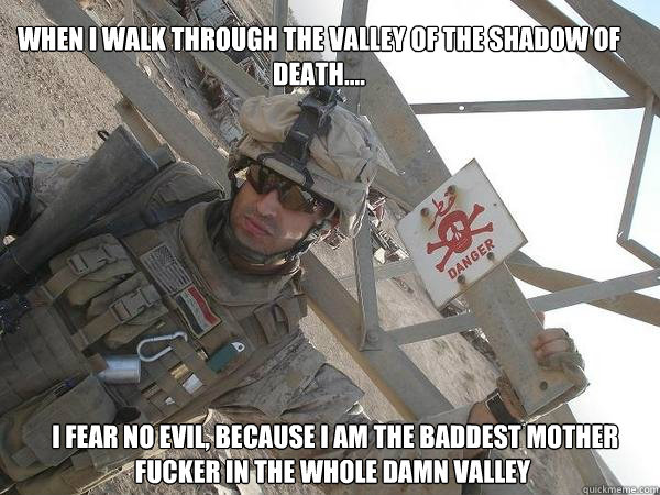 when I walk through the valley of the shadow of death....  I fear no evil, because I am the baddest mother fucker in the whole damn valley - when I walk through the valley of the shadow of death....  I fear no evil, because I am the baddest mother fucker in the whole damn valley  usmc motto.