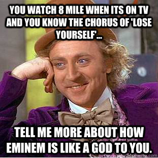 You watch 8 Mile when its on TV and you know the chorus of 'Lose Yourself'... Tell me more about how Eminem is like a god to you. - You watch 8 Mile when its on TV and you know the chorus of 'Lose Yourself'... Tell me more about how Eminem is like a god to you.  Condescending Wonka