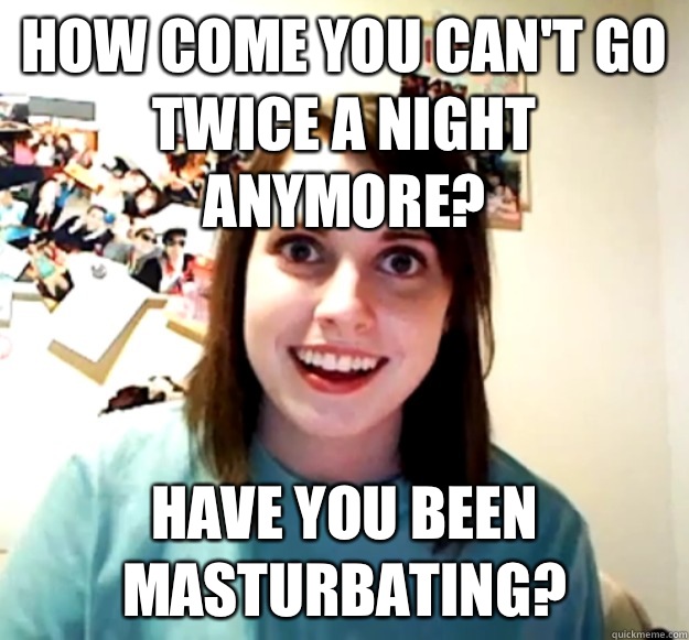 How come you can't go twice a night anymore? Have you been masturbating? - How come you can't go twice a night anymore? Have you been masturbating?  Overly Attached Girlfriend