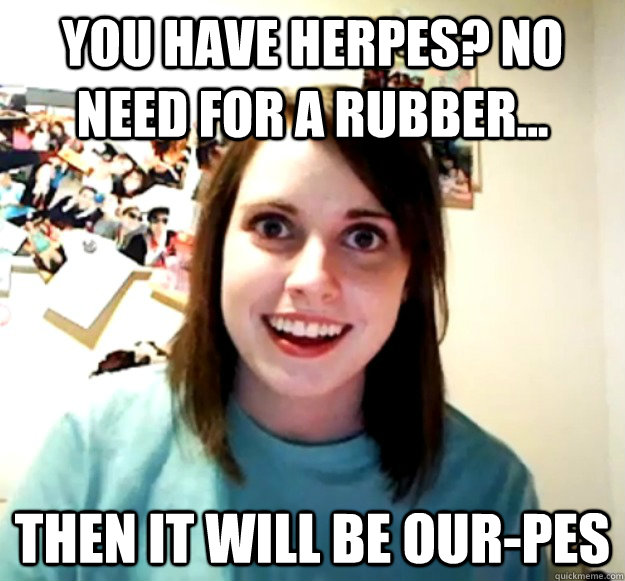 you have herpes? no need for a rubber... then it will be our-pes  Overly Attached Girlfriend