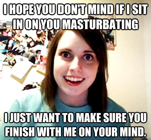 I hope you don't mind if I sit in on you masturbating I just want to make sure you finish with me on your mind.  - I hope you don't mind if I sit in on you masturbating I just want to make sure you finish with me on your mind.   Overly Attached Girlfriend