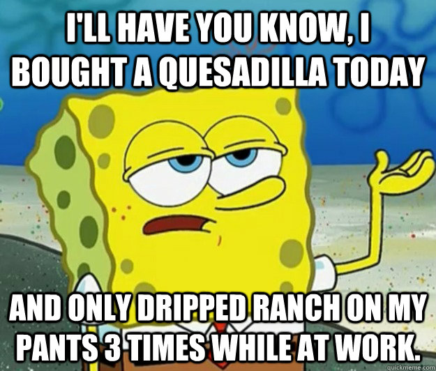 I'll have you know, I bought a quesadilla today And only dripped ranch on my pants 3 times while at work. - I'll have you know, I bought a quesadilla today And only dripped ranch on my pants 3 times while at work.  Tough Spongebob