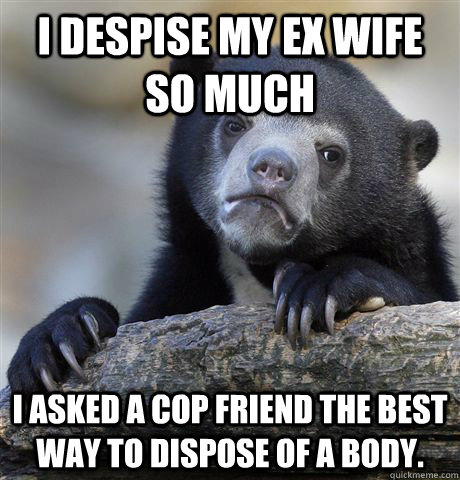 I despise my ex wife so much  I asked a cop friend the best way to dispose of a body.   Confession Bear