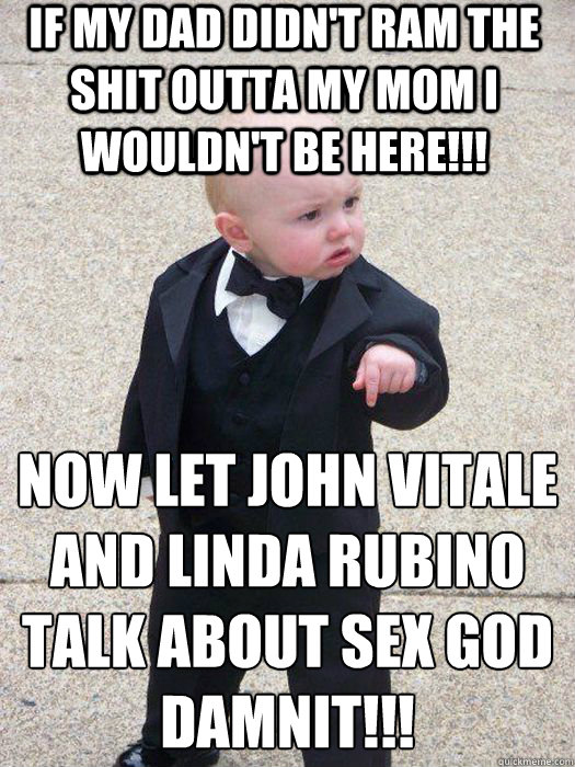 If my dad didn't ram the shit outta my mom I wouldn't be here!!! Now let John Vitale and Linda Rubino talk about SEX God Damnit!!!  Baby Godfather