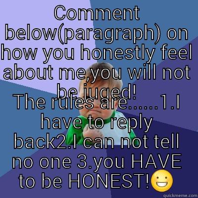 COMMENT BELOW(PARAGRAPH) ON HOW YOU HONESTLY FEEL ABOUT ME,YOU WILL NOT BE JUGED! THE RULES ARE......1.I HAVE TO REPLY BACK2.I CAN NOT TELL NO ONE 3.YOU HAVE TO BE HONEST! Success Kid