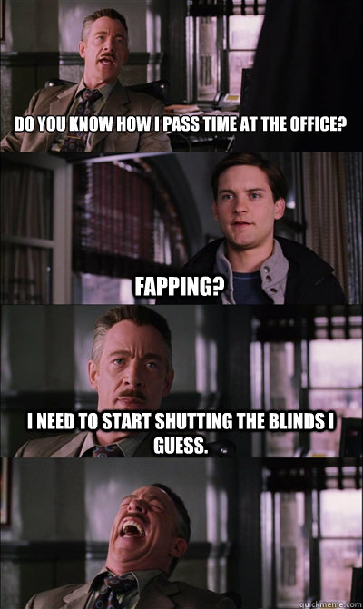 Do you know how I pass time at the office? fapping? I need to start shutting the blinds I guess.   JJ Jameson