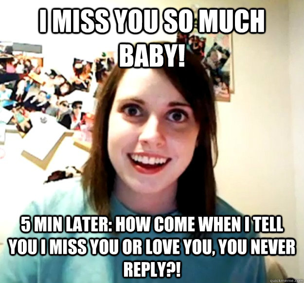 i miss you so much baby! 5 min later: How come when i tell you i miss you or love you, you never reply?! - i miss you so much baby! 5 min later: How come when i tell you i miss you or love you, you never reply?!  Overly Attached Girlfriend