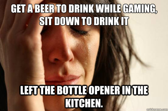 Get a beer to drink while gaming, sit down to drink it Left the bottle opener in the kitchen.  First World Problems