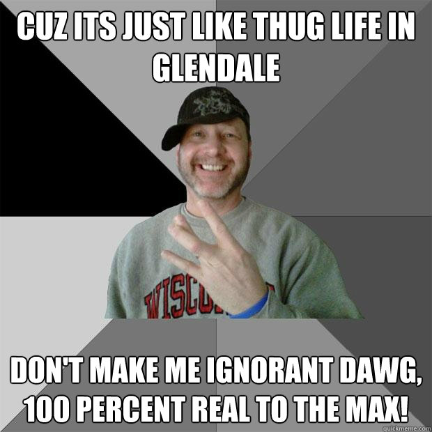 Cuz its just like thug life in Glendale   don't make me ignorant dawg,  100 percent real to the max!   Hood Dad