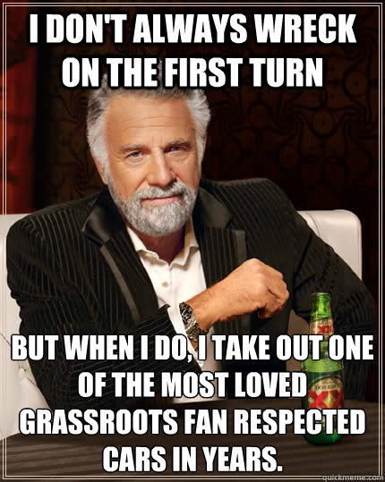 I don't always wreck on the first turn but when I do, I take out one of the most loved grassroots fan respected cars in years.  The Most Interesting Man In The World