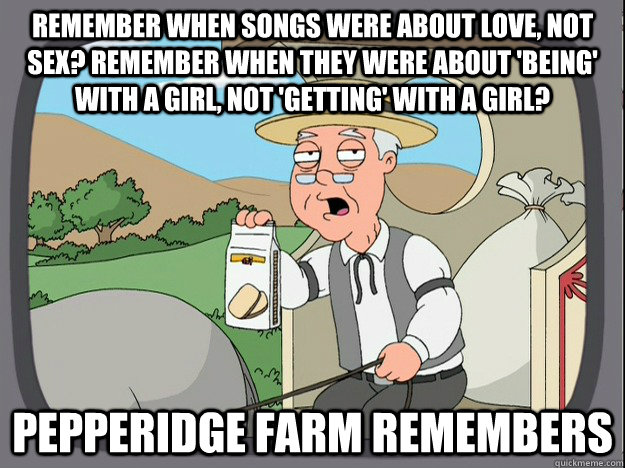 Remember when songs were about love, not sex? Remember when they were about 'being' with a girl, not 'getting' with a girl? Pepperidge farm remembers  Pepperidge Farm Remembers