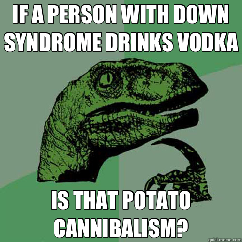 IF A PERSON WITH DOWN SYNDROME DRINKS VODKA IS THAT POTATO CANNIBALISM? - IF A PERSON WITH DOWN SYNDROME DRINKS VODKA IS THAT POTATO CANNIBALISM?  Misc