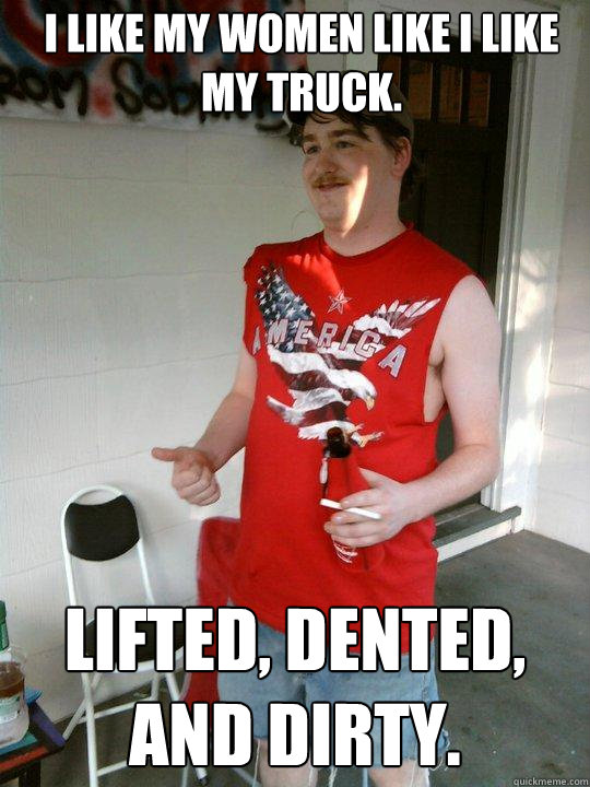 I like my women like I like my truck. Lifted, Dented, and Dirty.  Redneck Randal