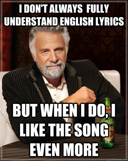 I don't always  fully understand English lyrics but when i do, I like the song even more  The Most Interesting Man In The World