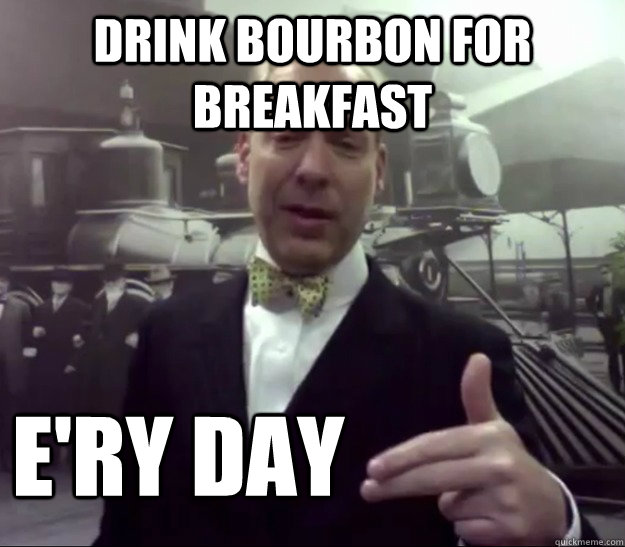 Drink bourbon for breakfast e'ry day  