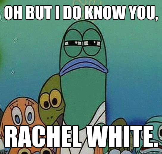 Oh but I do know you, Rachel White.  Serious fish SpongeBob