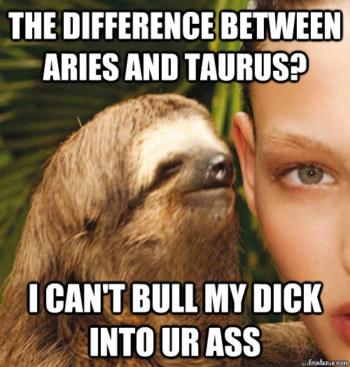 the difference between aries and Taurus? I can't bull my dick into ur ass  rape sloth