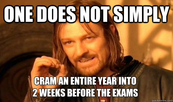 ONE DOES NOT SIMPLY CRAM AN ENTIRE YEAR INTO
2 WEEKS BEFORE THE EXAMS - ONE DOES NOT SIMPLY CRAM AN ENTIRE YEAR INTO
2 WEEKS BEFORE THE EXAMS  One Does Not Simply