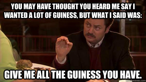 You may have thought you heard me say I wanted a lot of Guiness, but what I said was:  Give me all the Guiness you have. - You may have thought you heard me say I wanted a lot of Guiness, but what I said was:  Give me all the Guiness you have.  Ron Swanson