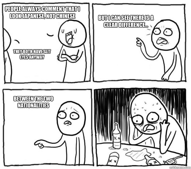 People always comment that I look Japanese, not chinese They both have slit eyes anyway But I can see there is a clear difference... between the two nationalities   Overconfident Alcoholic Depression Guy